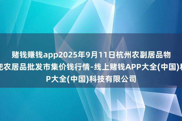 赌钱赚钱app2025年9月11日杭州农副居品物流中心南庄兜农居品批发市集价钱行情-线上赌钱APP大全(中国)科技有限公司