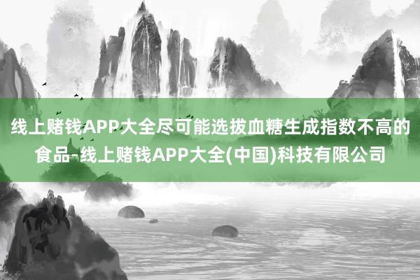 线上赌钱APP大全尽可能选拔血糖生成指数不高的食品-线上赌钱APP大全(中国)科技有限公司