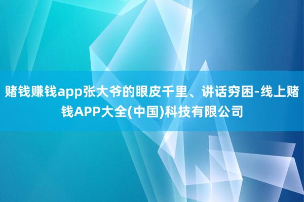 赌钱赚钱app张大爷的眼皮千里、讲话穷困-线上赌钱APP大全(中国)科技有限公司