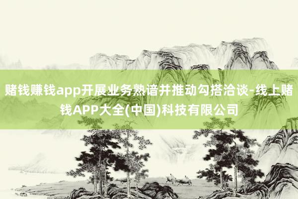 赌钱赚钱app开展业务熟谙并推动勾搭洽谈-线上赌钱APP大全(中国)科技有限公司