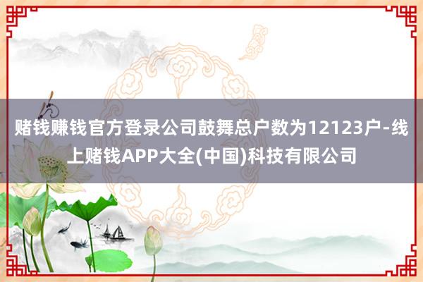 赌钱赚钱官方登录公司鼓舞总户数为12123户-线上赌钱APP大全(中国)科技有限公司