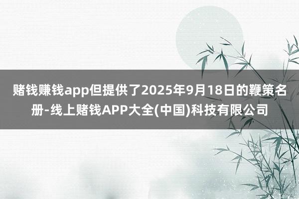 赌钱赚钱app但提供了2025年9月18日的鞭策名册-线上赌钱APP大全(中国)科技有限公司